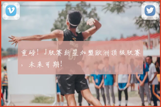 重磅!J联赛新星加盟欧洲顶级联赛,未来可期!