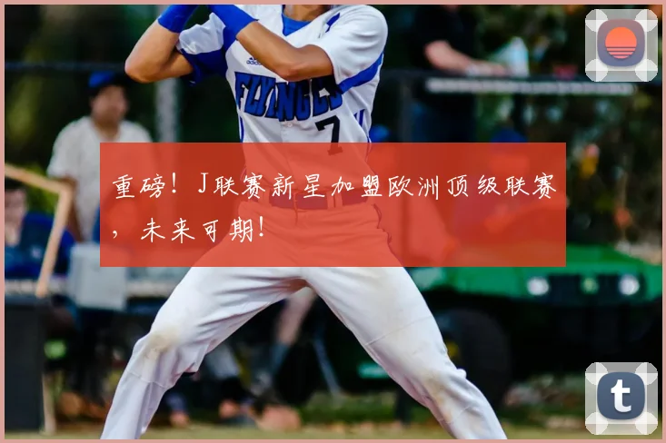 重磅！J联赛新星加盟欧洲顶级联赛，未来可期！