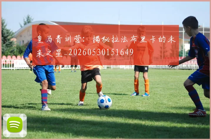 皇马青训营:揭秘拉法布里卡的未来之星_20260530151649