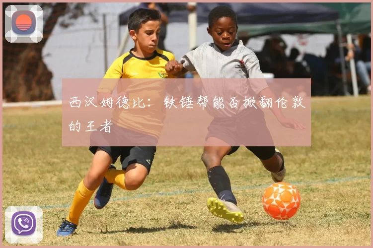 西汉姆德比:铁锤帮能否掀翻伦敦的王者
