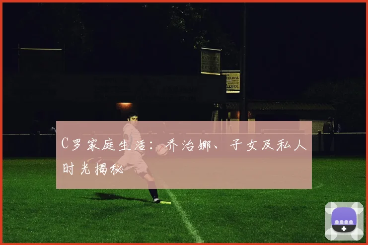 C罗家庭生活:乔治娜、子女及私人时光揭秘