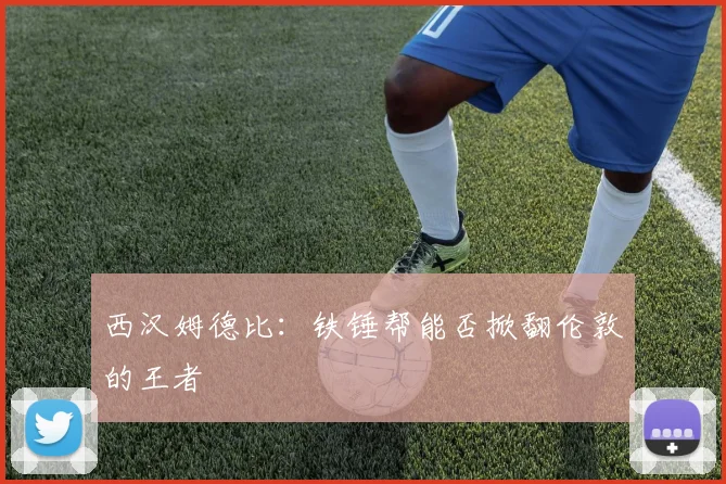西汉姆德比:铁锤帮能否掀翻伦敦的王者