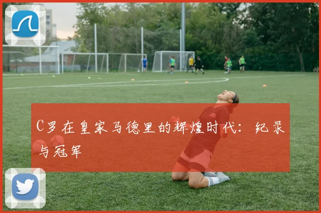C罗在皇家马德里的辉煌时代:纪录与冠军