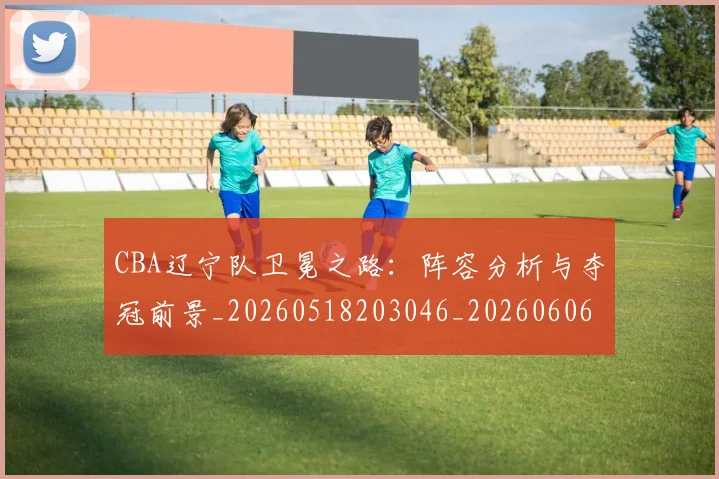 CBA辽宁队卫冕之路:阵容分析与夺冠前景_20260518203046_20260606165312