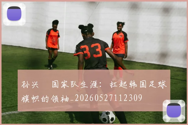 孙兴慜国家队生涯：扛起韩国足球旗帜的领袖_20260527112309