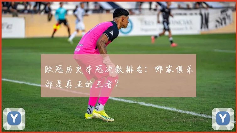 欧冠历史夺冠次数排名:哪家俱乐部是真正的王者?