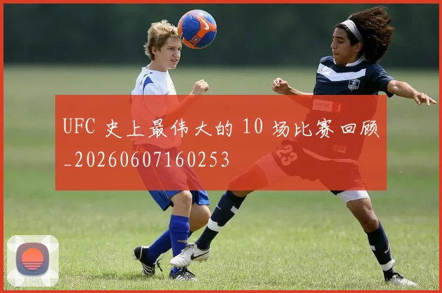 UFC 史上最伟大的 10 场比赛回顾_20260607160253