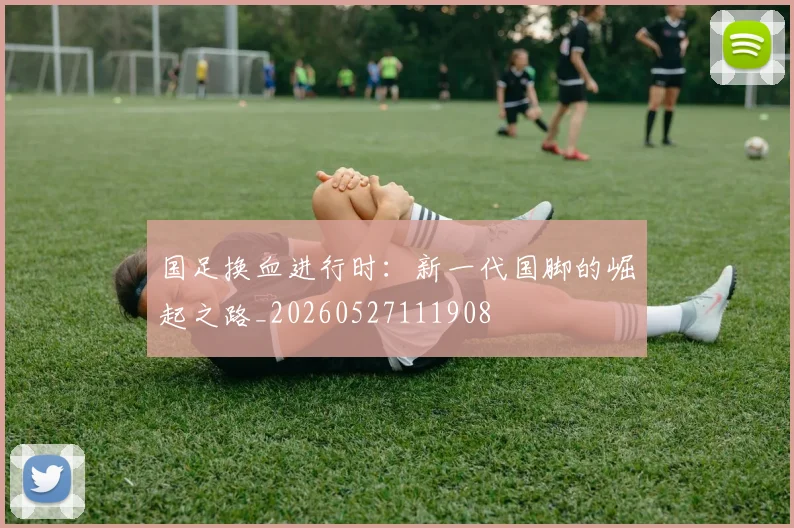 国足换血进行时：新一代国脚的崛起之路_20260527111908